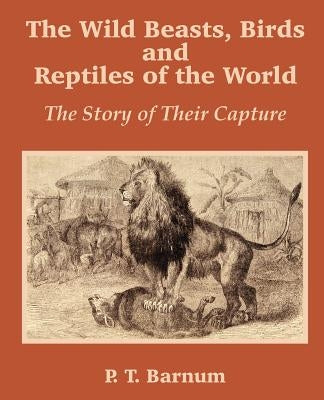 The Wild Beasts, Birds and Reptiles of the World: The Story of Their Capture by Barnum, P. T.