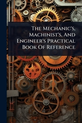 The Mechanic's, Machinist's, And Engineer's Practical Book Of Reference by Anonymous