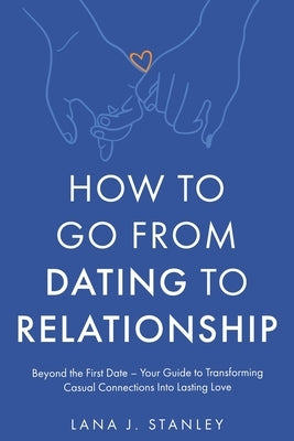 How to Go From Dating to Relationship: Beyond the First Date - Your Guide to Transforming Casual Connections Into Lasting Love by Stanley, Lana J.