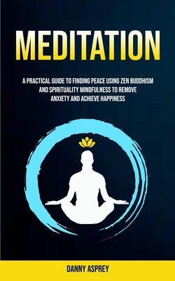 Meditation: A practical Guide To Finding Peace Using Zen Buddhism and Spirituality Mindfulness To Remove Anxiety And Achieve Happiness by Asprey, Danny