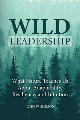 Wild Leadership: What Nature Teaches Us About Adaptability, Resilience, and Intuition by Sigmon, John