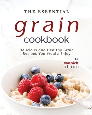 The Essential Grain Cookbook: Delicious and Healthy Grain Recipes You Would Enjoy by Alcorn, Yannick