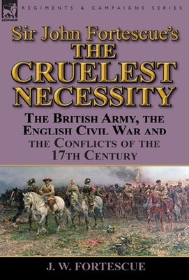 Sir John Fortescue's 'The Cruelest Necessity': The British Army, the English Civil War and the Conflicts of the 17th Century by Fortescue, J. W.