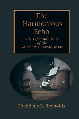 The Harmonious Echo: The Life and Times of the Barley Memorial Organ by Reynolds, Thaddeus B.