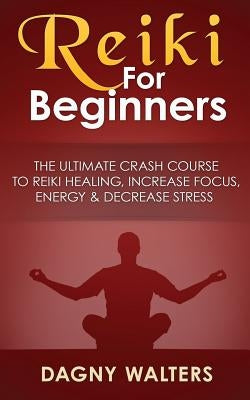 Reiki for Beginners: The Ultimate Crash Course to Reiki Healing, Increase Focus, Energy & Decrease Stress by Walters, Dagny