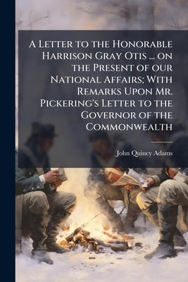 A Letter to the Honorable Harrison Gray Otis ... on the Present of our National Affairs; With Remarks Upon Mr. Pickering's Letter to the Governor of t by Adams, John Quincy, Former Ow