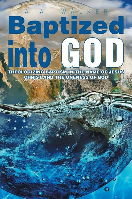 Baptized Into God: Theologizing Baptism in the Name of Jesus Christ and the Oneness of God by Walker, A. a.