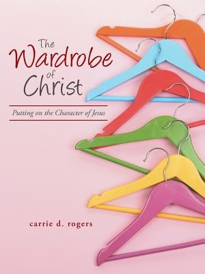 The Wardrobe of Christ: Putting on the Character of Jesus by Rogers, Carrie