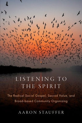 Listening to the Spirit: The Radical Social Gospel, Sacred Value, and Broad-Based Community Organizing by Stauffer, Aaron