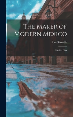 The Maker of Modern Mexico: Porfirio Diaz by Alec-Tweedie