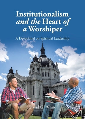 Institutionalism and the Heart of a Worshiper: A Devotional on Spiritual Leadership by White, David G.