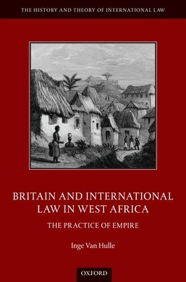 Britain and International Law in West Africa: The Practice of Empire by Van Hulle, Inge