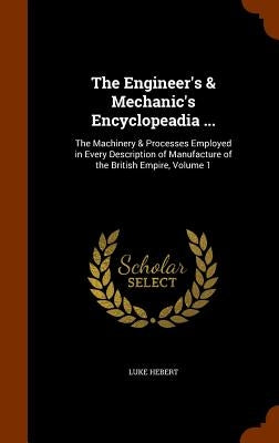 The Engineer's & Mechanic's Encyclopeadia ...: The Machinery & Processes Employed in Every Description of Manufacture of the British Empire, Volume 1 by Hebert, Luke