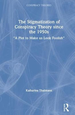 The Stigmatization of Conspiracy Theory Since the 1950s: A Plot to Make Us Look Foolish by Thalmann, Katharina