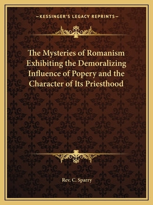 The Mysteries of Romanism Exhibiting the Demoralizing Influence of Popery and the Character of Its Priesthood by Sparry, C.
