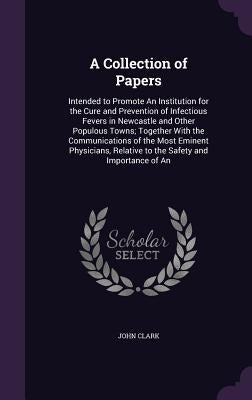 A Collection of Papers: Intended to Promote An Institution for the Cure and Prevention of Infectious Fevers in Newcastle and Other Populous To by Clark, John