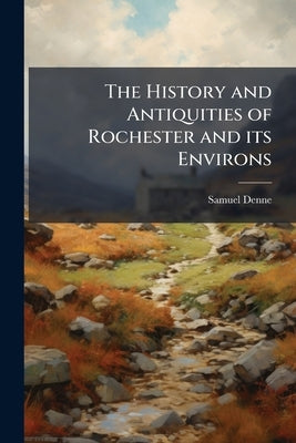 The History and Antiquities of Rochester and its Environs: To Which is Added, a Description of the Towns, Villages, Gentlemen's Seats, and Ancient Bui by Denne, Samuel