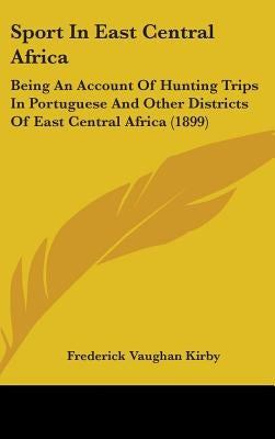 Sport In East Central Africa: Being An Account Of Hunting Trips In Portuguese And Other Districts Of East Central Africa (1899) by Kirby, Frederick Vaughan