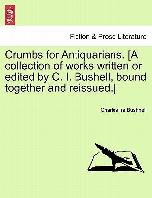 Crumbs for Antiquarians. [A Collection of Works Written or Edited by C. I. Bushell, Bound Together and Reissued.] by Bushnell, Charles Ira