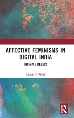 Affective Feminisms in Digital India: Intimate Rebels by Pillai, Meena T.