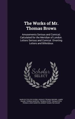 The Works of Mr. Thomas Brown: Amusements Serious and Comical; Calculated for the Meridian of London. Letters Serious and Comical. Diverting Letters by Cicero, Marcus Tullius