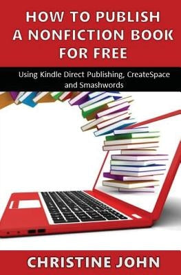 How to Publish a Nonfiction Book for Free: Using Kindle Direct Publishing, CreateSpace and Smashwords by John, Christine
