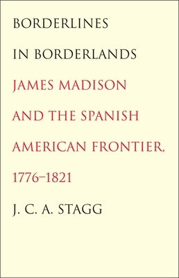 Borderlines in Borderlands: James Madison and the Spanish-American Frontier, 1776-1821 by Stagg, J. C. a.