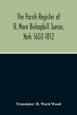 The Parish Register Of St. Marn Bishopbill Junior, York 1602-1812 by Ward Wood, B.