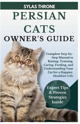 Persian Cats Owner's Guide: Complete Step-By-Step Manual to Raising, Training, Caring, Feeding, and Understanding Your Cat for a Happier, Healthier Li by Throne, Sylas