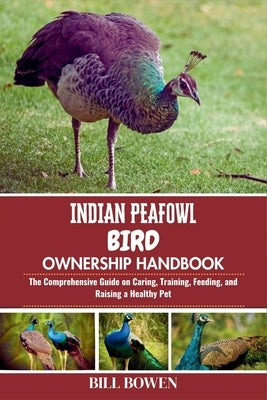 Indian Peafowl Bird Ownership Handbook: The Comprehensive Guide on Caring, Training, Feeding, and Raising a Healthy Pet by Bowen, Bill