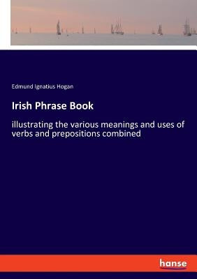 Irish Phrase Book: illustrating the various meanings and uses of verbs and prepositions combined by Hogan, Edmund Ignatius