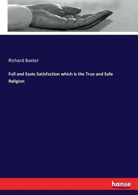 Full and Easie Satisfaction which is the True and Safe Religion by Baxter, Richard