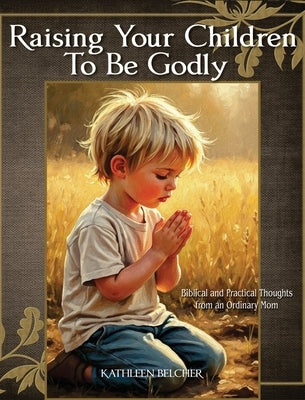 Raising Your Children To Be Godly: Biblical and Practical Thoughts from an Ordinary Mom by Belcher, Kathleen