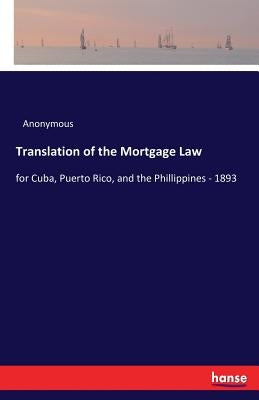 Translation of the Mortgage Law: for Cuba, Puerto Rico, and the Phillippines - 1893 by Anonymous