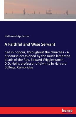 A Faithful and Wise Servant: had in honour, throughout the churches - A discourse occasioned by the much lamented death of the Rev. Edward Wiggleswort by Appleton, Nathaniel