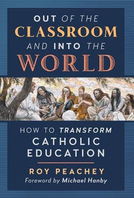 Out of the Classroom and into the World: How to Transform Catholic Education by Peachey, Roy