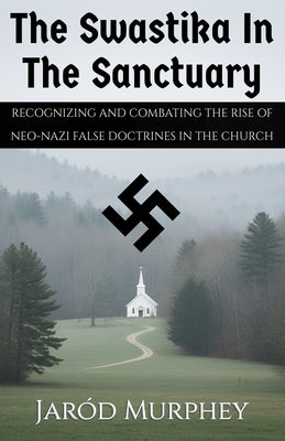 The Swastika in the Sanctuary: Recognizing and Combating the Rise of Neo-Nazi False Doctrines in the Church by Murphey, Jaród