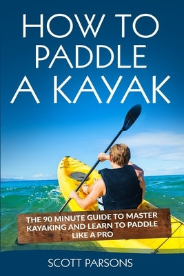 How to Paddle a Kayak: The 90 Minute Guide to Master Kayaking and Learn to Paddle Like a Pro by Parsons, Scott