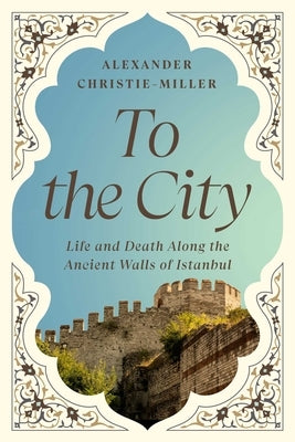 To the City: Life and Death Along the Ancient Walls of Istanbul by Christie-Miller, Alexander