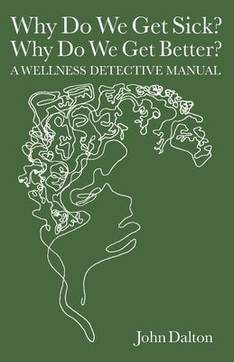 Why Do We Get Sick? Why Do We Get Better? A Wellness Detective Manual by Dalton, John