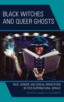 Black Witches and Queer Ghosts: Race, Gender, and Sexual Orientation in Teen Supernatural Serials by Alexander, Camille S.