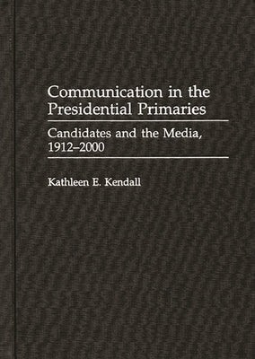 Communication in the Presidential Primaries: Candidates and the Media, 1912-2000 by Kendall, Kathleen E.