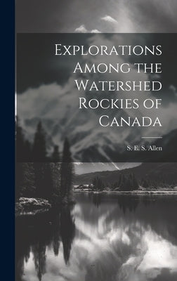 Explorations Among the Watershed Rockies of Canada by Allen, S. E. S.