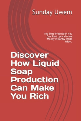 Discover How Liquid Soap Production Can Make You Rich: Top Soap Production You Can Start Up and make Money Instantly World Wide... by Uwem, Sunday