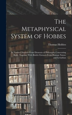 The Metaphysical System of Hobbes: In Twelve Chapters From Elements of Philosophy Concerning Body, Together With Briefer Extracts From Human Nature an by Hobbes, Thomas