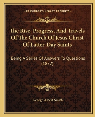 The Rise, Progress, And Travels Of The Church Of Jesus Christ Of Latter-Day Saints: Being A Series Of Answers To Questions (1872) by Smith, George Albert