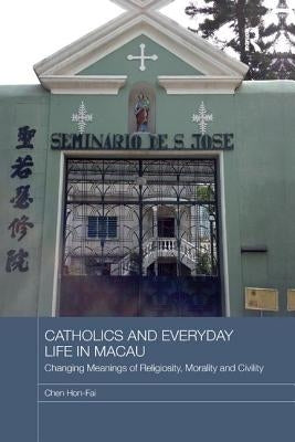 Catholics and Everyday Life in Macau: Changing Meanings of Religiosity, Morality and Civility by Hon-Fai, Chen