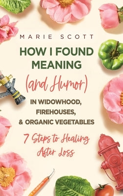 How I Found Meaning (And Humor) In Widowhood, Firehouses, & Organic Vegetables: 7 Steps to Healing After Loss by Scott, Marie