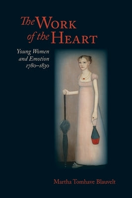 The Work of the Heart: Young Women and Emotion, 1780-1830 by Blauvelt, Martha Tomhave
