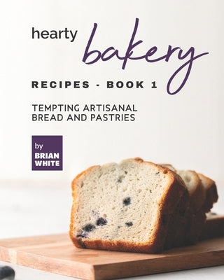 Hearty Bakery Recipes - Book 1: Tempting Artisanal Bread and Pastries by White, Brian
